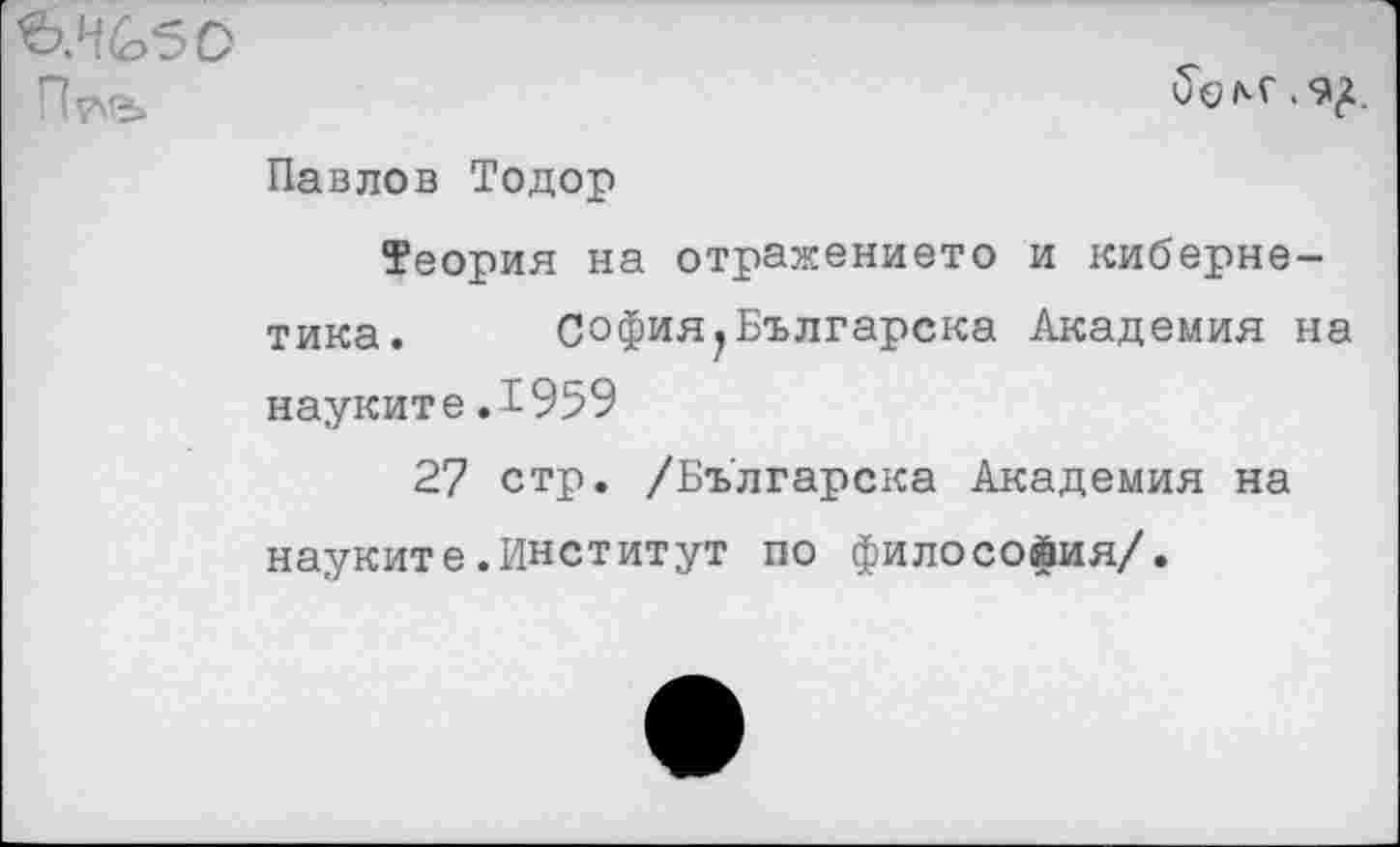 ﻿ЬЖбО
П?\е>
Павлов Тодор
Теория на отражение™ и кибернетика. София.Българска Академия на науките.1959
27 стр. /Бъ'лгарска Академия на науките.Институт по философия/.
